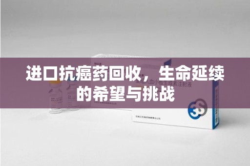 长沙进口抗癌药回收，生命延续的希望与挑战
