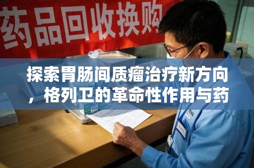 长沙探索胃肠间质瘤治疗新方向，格列卫的革命性作用与药物回收的意义