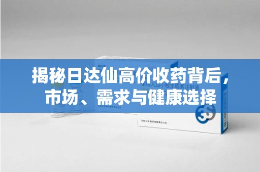 长沙揭秘日达仙高价收药背后，市场、需求与健康选择