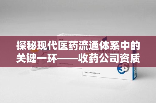长沙探秘现代医药流通体系中的关键一环——收药公司资质查询与规范管理