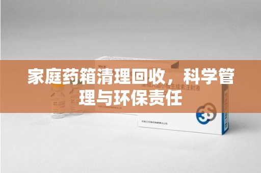 长沙家庭药箱清理回收，科学管理与环保责任