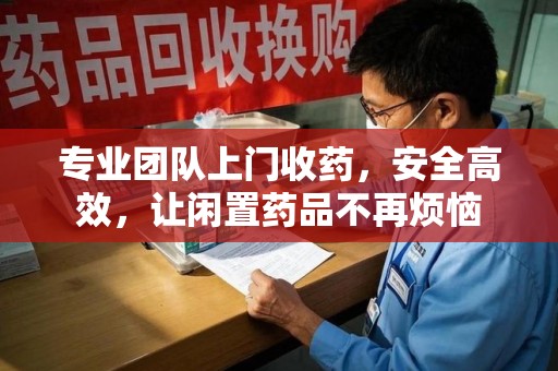 长沙专业团队上门收药，安全高效，让闲置药品不再烦恼