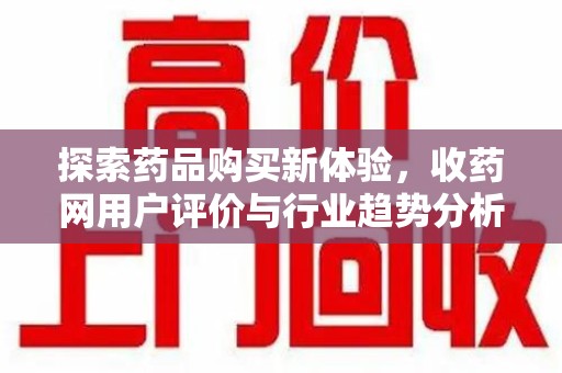 长沙探索药品购买新体验，收药网用户评价与行业趋势分析