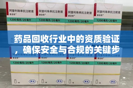 长沙药品回收行业中的资质验证，确保安全与合规的关键步骤