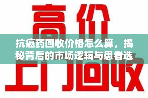 长沙抗癌药回收价格怎么算，揭秘背后的市场逻辑与患者选择