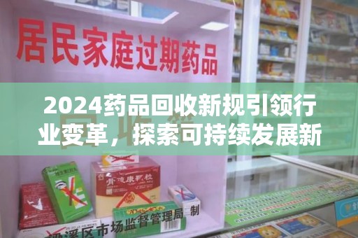 长沙2024药品回收新规引领行业变革，探索可持续发展新路径