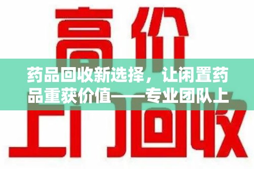 长沙药品回收新选择，让闲置药品重获价值——专业团队上门收药服务