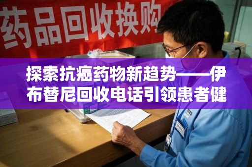 长沙探索抗癌药物新趋势——伊布替尼回收电话引领患者健康管理新篇章