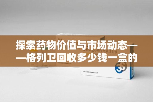长沙探索药物价值与市场动态——格列卫回收多少钱一盒的全面解析