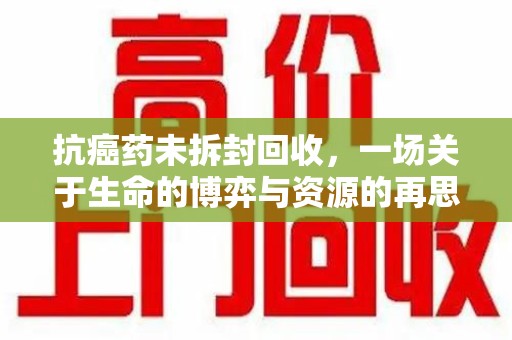 长沙抗癌药未拆封回收，一场关于生命的博弈与资源的再思考