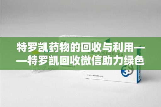 长沙特罗凯药物的回收与利用——特罗凯回收微信助力绿色医疗新风尚