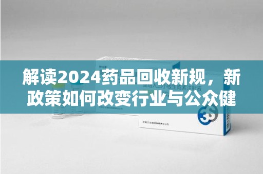 长沙解读2024药品回收新规，新政策如何改变行业与公众健康