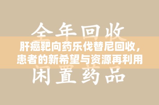 长沙肝癌靶向药乐伐替尼回收，患者的新希望与资源再利用