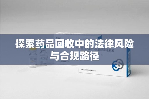 长沙探索药品回收中的法律风险与合规路径