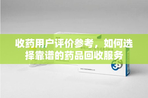 长沙收药用户评价参考，如何选择靠谱的药品回收服务