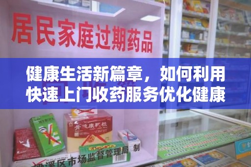 长沙健康生活新篇章，如何利用快速上门收药服务优化健康管理