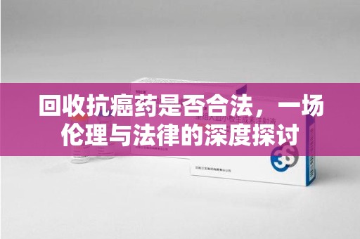 长沙回收抗癌药是否合法，一场伦理与法律的深度探讨