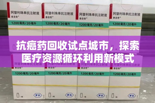 长沙抗癌药回收试点城市，探索医疗资源循环利用新模式