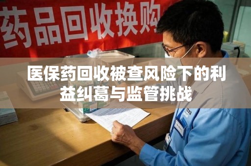 长沙医保药回收被查风险下的利益纠葛与监管挑战