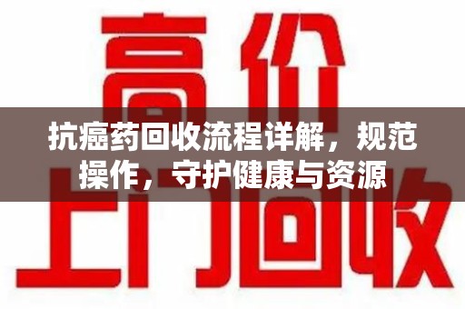 长沙抗癌药回收流程详解，规范操作，守护健康与资源