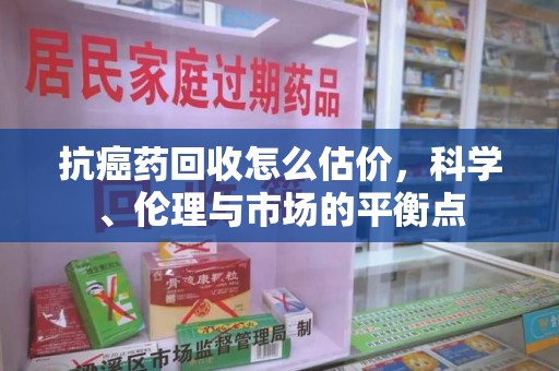 长沙抗癌药回收怎么估价，科学、伦理与市场的平衡点