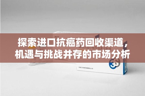 长沙探索进口抗癌药回收渠道，机遇与挑战并存的市场分析