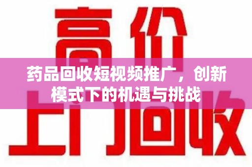 长沙药品回收短视频推广，创新模式下的机遇与挑战