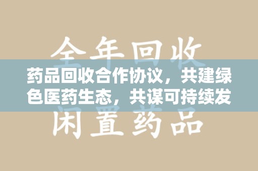 长沙药品回收合作协议，共建绿色医药生态，共谋可持续发展未来