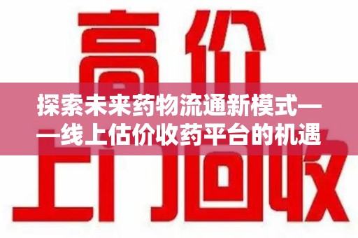 长沙探索未来药物流通新模式——线上估价收药平台的机遇与挑战
