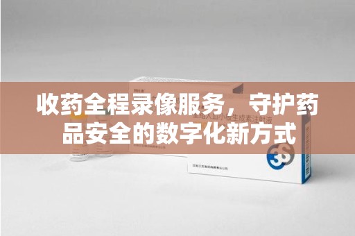 长沙收药全程录像服务，守护药品安全的数字化新方式