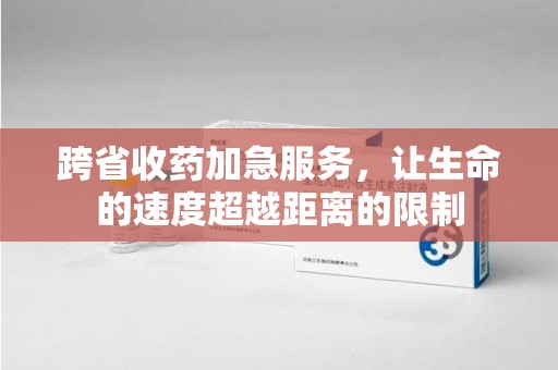 长沙跨省收药加急服务，让生命的速度超越距离的限制