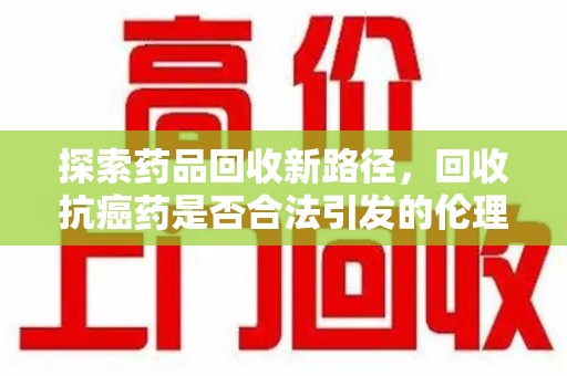 长沙探索药品回收新路径，回收抗癌药是否合法引发的伦理与法律思考