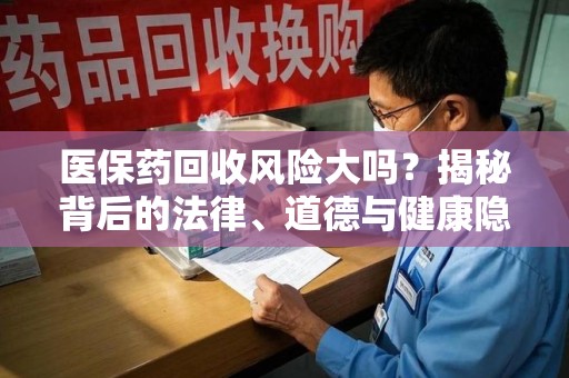 长沙医保药回收风险大吗？揭秘背后的法律、道德与健康隐患