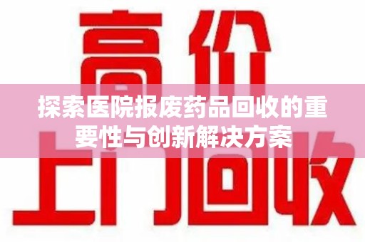 长沙探索医院报废药品回收的重要性与创新解决方案