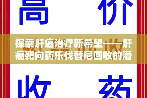 长沙探索肝癌治疗新希望——肝癌靶向药乐伐替尼回收的潜力与价值