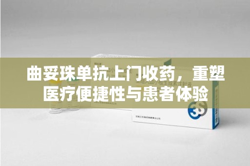 长沙曲妥珠单抗上门收药，重塑医疗便捷性与患者体验