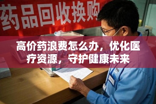 长沙高价药浪费怎么办，优化医疗资源，守护健康未来