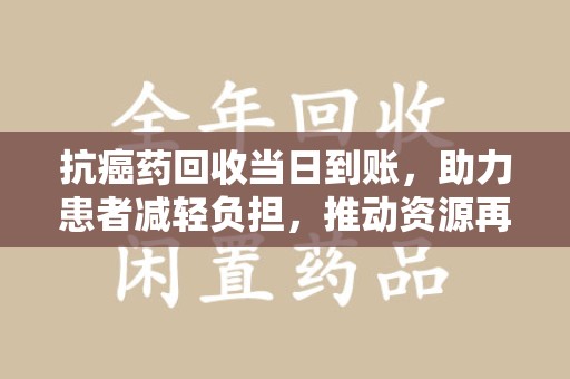 长沙抗癌药回收当日到账，助力患者减轻负担，推动资源再利用