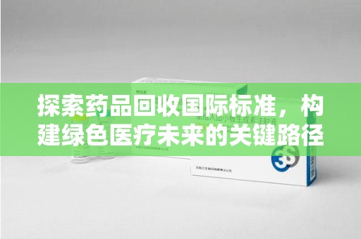 长沙探索药品回收国际标准，构建绿色医疗未来的关键路径