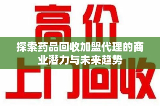 长沙探索药品回收加盟代理的商业潜力与未来趋势