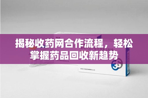 长沙揭秘收药网合作流程，轻松掌握药品回收新趋势